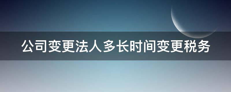 公司变更法人多长时间变更税务（公司变更法人多长时间变更税务注销）