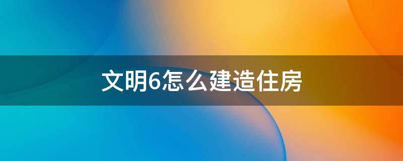 文明6怎么建造住房（文明6建造房子）