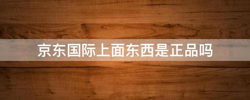 京东国际上面东西是正品吗 京东国际上面的东西是正品吗