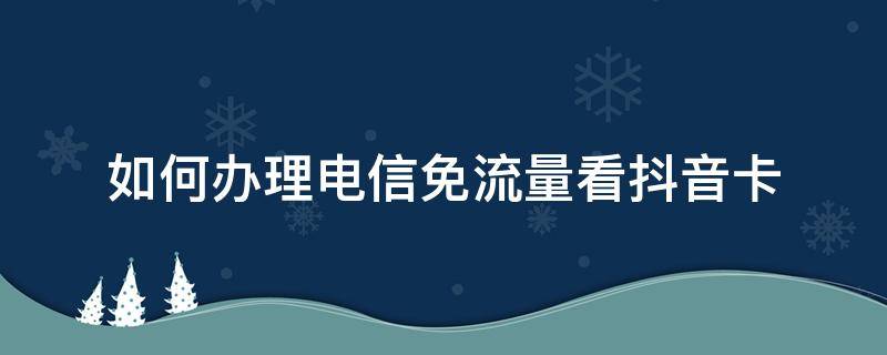 如何办理电信免流量看抖音卡（电信卡看抖音怎么免流量）