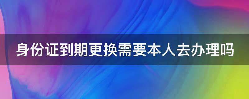 身份证到期更换需要本人去办理吗（身份证到期更换身份证需要本人去吗）