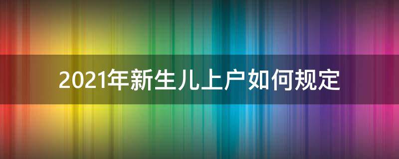 2021年新生儿上户如何规定（2021年新生儿上户口需要什么证件）