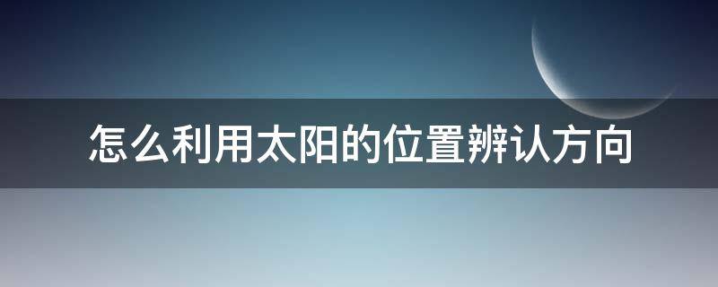 怎么利用太阳的位置辨认方向（怎样通过太阳的位置辨别方向）