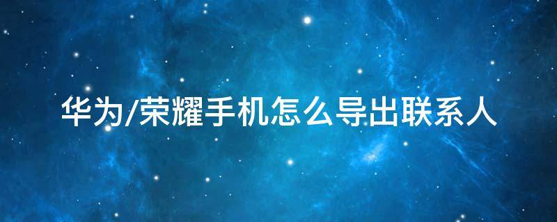 华为/荣耀手机怎么导出联系人 华为荣耀怎么导入联系人