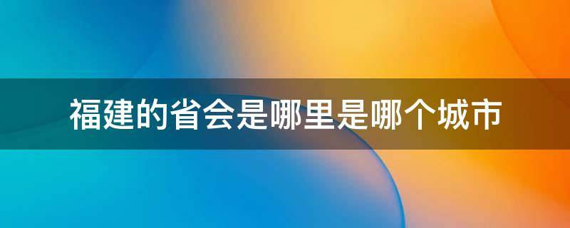 福建的省会是哪里是哪个城市（福建省的省会是哪里）