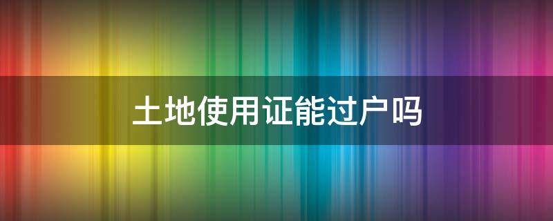 土地使用证能过户吗（集体建设土地使用证能过户吗）