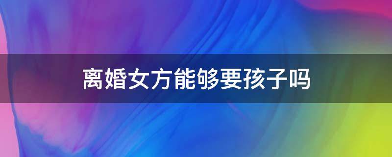 离婚女方能够要孩子吗 离婚之后女方要不要孩子