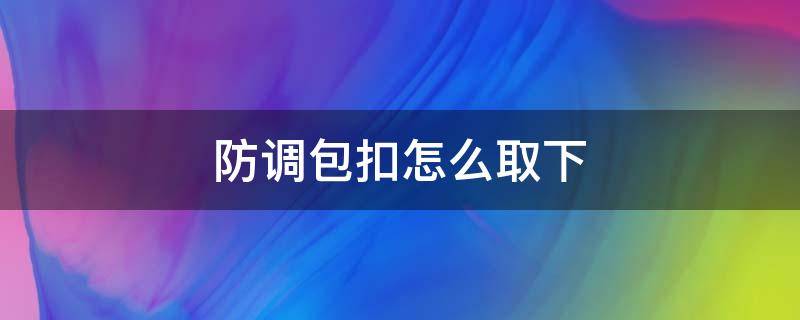 防调包扣怎么取下（防调包扣怎么取下还能不影响二次销售）