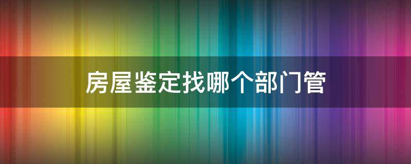 房屋鉴定找哪个部门管 房屋鉴定应该找哪个部门