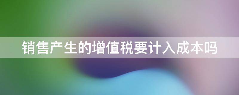 销售产生的增值税要计入成本吗 销售产生的增值税要计入成本吗对吗