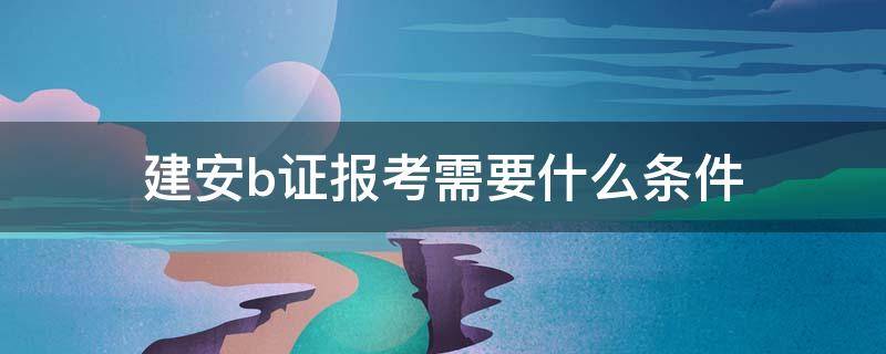 建安b证报考需要什么条件 建安b证考试条件