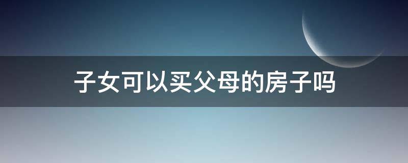 子女可以买父母的房子吗（父母的房子子女可以购买吗）