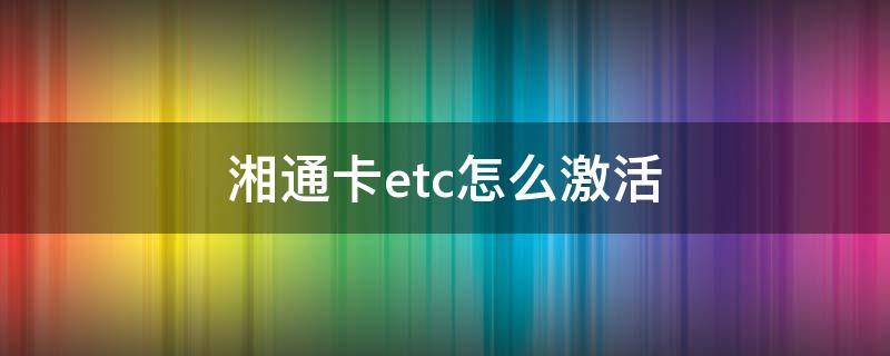 湘通卡etc怎么激活 湘通卡etc在哪里办理