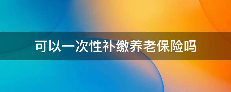 可以一次性补缴养老保险吗（农村可以一次性补缴养老保险吗）