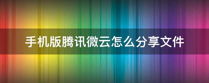 手机版腾讯微云怎么分享文件 腾讯微云别人分享的文件下载不了