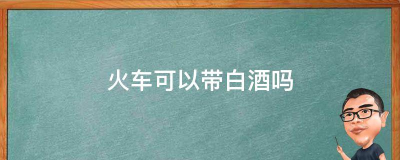 火车可以带白酒吗 2022年坐火车可以带白酒吗