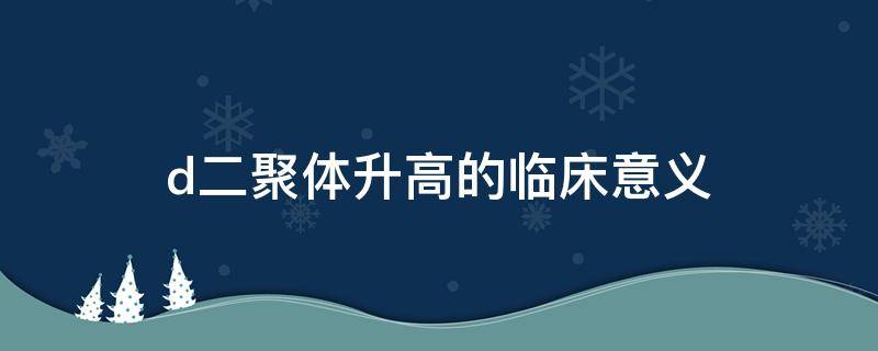 d二聚体升高的临床意义 孕妇d二聚体升高的临床意义