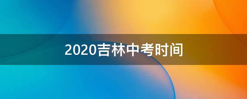 2020吉林中考时间（2020吉林中考时间及科目安排）