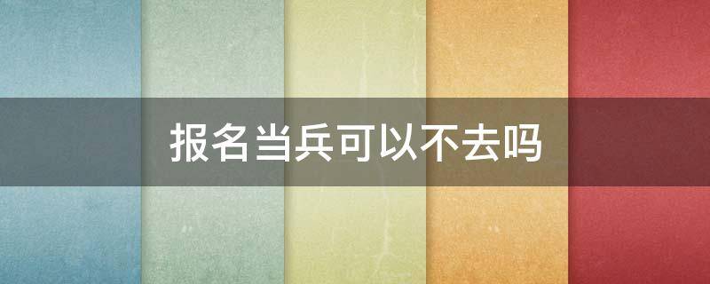 报名当兵可以不去吗 报名当兵可以不去吗?