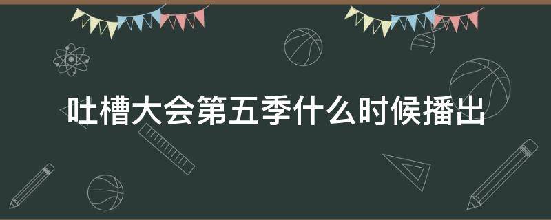 吐槽大会第五季什么时候播出（吐槽大会第5季什么时候开始）