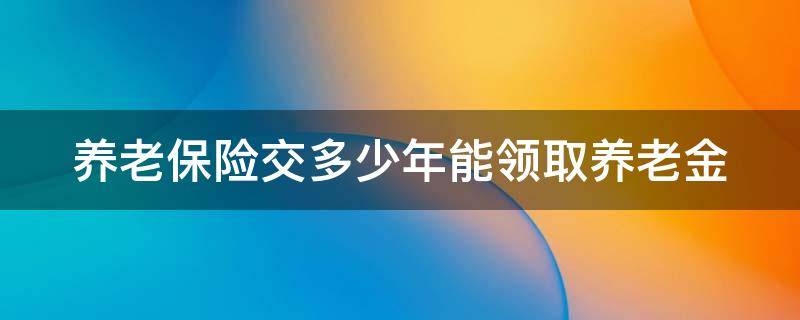 养老保险交多少年能领取养老金（养老保险交多少年能领取养老金呢）