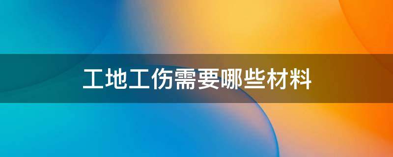 工地工伤需要哪些材料（工地工伤需要什么材料）