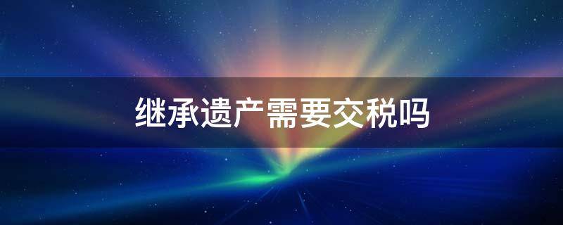 继承遗产需要交税吗（继承遗产需要交税吗房产）