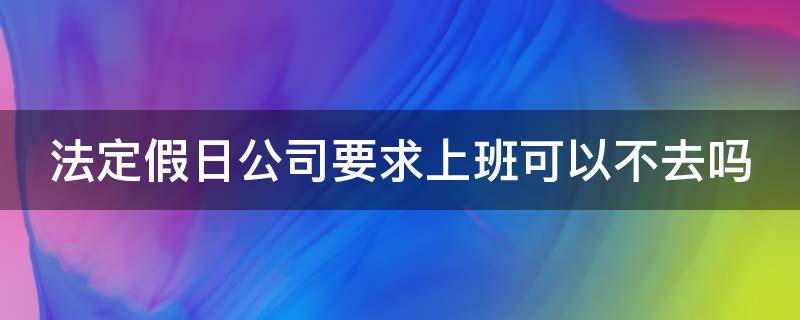 法定假日公司要求上班可以不去吗（法定放假日期公司要求去上班我不去）