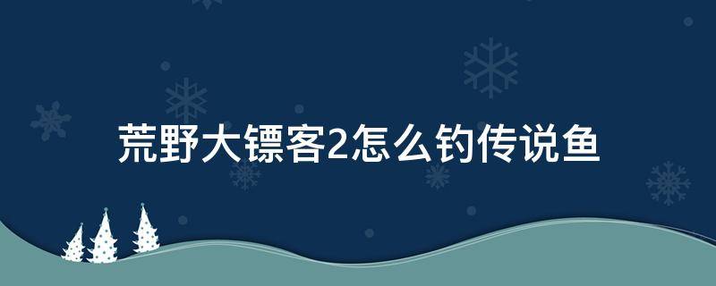 荒野大镖客2怎么钓传说鱼（荒野大镖客2怎么钓传说鱼用什么鱼饵）