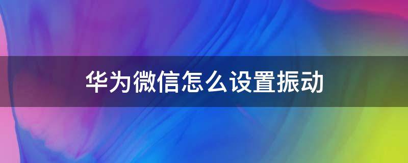 华为微信怎么设置振动 华为微信怎么设置振动模式