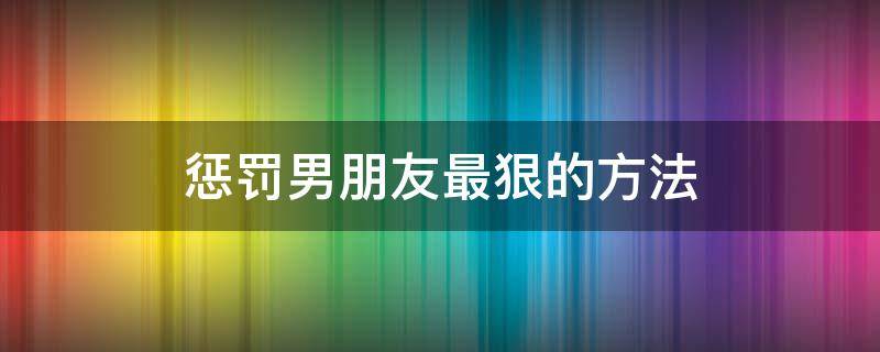 惩罚男朋友最狠的方法（惩罚男朋友的最好办法）