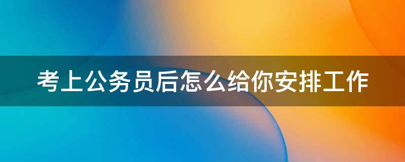 考上公务员后怎么给你安排工作 考上公务员意味着什么