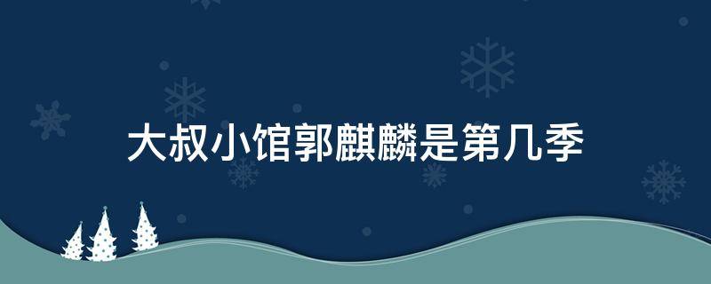 大叔小馆郭麒麟是第几季（江苏卫视大叔小馆郭麒麟在哪一期）