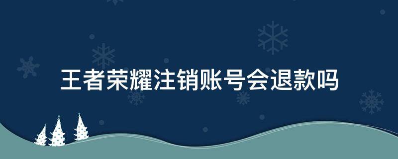 王者荣耀注销账号会退款吗 王者荣耀账号注销后可以退款吗