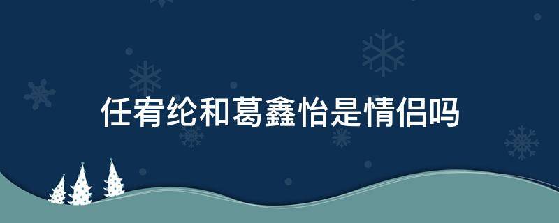 任宥纶和葛鑫怡是情侣吗 任宥纶葛鑫怡真实情侣