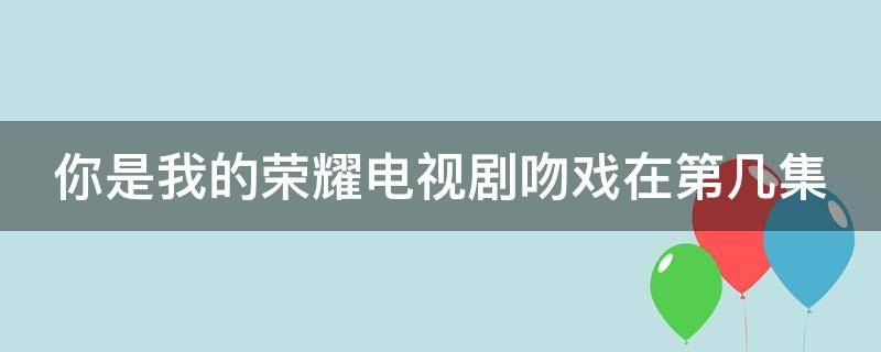 你是我的荣耀电视剧吻戏在第几集 你是我的荣耀中的吻戏是第几集