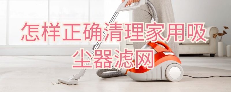 怎样正确清理家用吸尘器滤网（家用吸尘器过滤网如何清理）